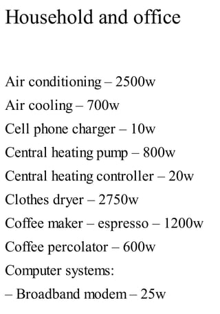 Household and office
Air conditioning – 2500w
Air cooling – 700w
Cell phone charger – 10w
Central heating pump – 800w
Central heating controller – 20w
Clothes dryer – 2750w
Coffee maker – espresso – 1200w
Coffee percolator – 600w
Computer systems:
– Broadband modem – 25w
 