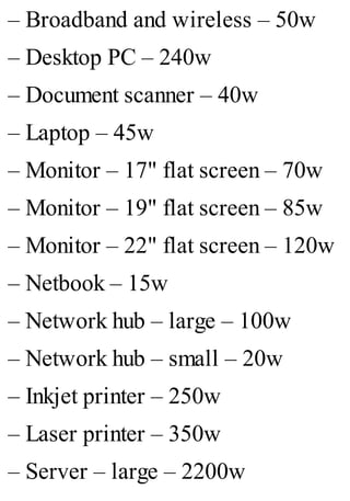 – Broadband and wireless – 50w
– Desktop PC – 240w
– Document scanner – 40w
– Laptop – 45w
– Monitor – 17" flat screen – 70w
– Monitor – 19" flat screen – 85w
– Monitor – 22" flat screen – 120w
– Netbook – 15w
– Network hub – large – 100w
– Network hub – small – 20w
– Inkjet printer – 250w
– Laser printer – 350w
– Server – large – 2200w
 