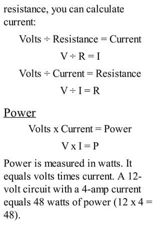resistance, you can calculate
current:
Volts ÷ Resistance = Current
V ÷ R = I
Volts ÷ Current = Resistance
V ÷ I = R
Power
Volts x Current = Power
V x I = P
Power is measured in watts. It
equals volts times current. A 12-
volt circuit with a 4-amp current
equals 48 watts of power (12 x 4 =
48).
 