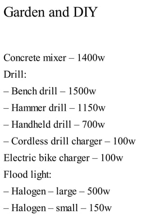 Garden and DIY
Concrete mixer – 1400w
Drill:
– Bench drill – 1500w
– Hammer drill – 1150w
– Handheld drill – 700w
– Cordless drill charger – 100w
Electric bike charger – 100w
Flood light:
– Halogen – large – 500w
– Halogen – small – 150w
 