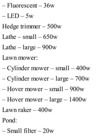 – Fluorescent – 36w
– LED – 5w
Hedge trimmer – 500w
Lathe – small – 650w
Lathe – large – 900w
Lawn mower:
– Cylinder mower – small – 400w
– Cylinder mower – large – 700w
– Hover mower – small – 900w
– Hover mower – large – 1400w
Lawn raker – 400w
Pond:
– Small filter – 20w
 