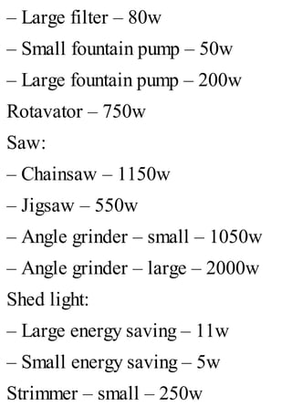 – Large filter – 80w
– Small fountain pump – 50w
– Large fountain pump – 200w
Rotavator – 750w
Saw:
– Chainsaw – 1150w
– Jigsaw – 550w
– Angle grinder – small – 1050w
– Angle grinder – large – 2000w
Shed light:
– Large energy saving – 11w
– Small energy saving – 5w
Strimmer – small – 250w
 