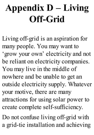 Appendix D – Living
Off-Grid
Living off-grid is an aspiration for
many people. You may want to
‘grow your own’ electricity and not
be reliant on electricity companies.
You may live in the middle of
nowhere and be unable to get an
outside electricity supply. Whatever
your motive, there are many
attractions for using solar power to
create complete self-sufficiency.
Do not confuse living off-grid with
a grid-tie installation and achieving
 
