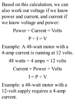 Based on this calculation, we can
also work out voltage if we know
power and current, and current if
we know voltage and power:
Power ÷ Current = Volts
P ÷ I = V
Example: A 48-watt motor with a
4-amp current is running at 12 volts.
48 watts ÷ 4 amps = 12 volts
Current = Power ÷ Volts
I = P ÷ V
Example: a 48-watt motor with a
12-volt supply requires a 4-amp
current.
 