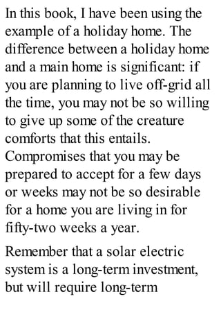 In this book, I have been using the
example of a holiday home. The
difference between a holiday home
and a main home is significant: if
you are planning to live off-grid all
the time, you may not be so willing
to give up some of the creature
comforts that this entails.
Compromises that you may be
prepared to accept for a few days
or weeks may not be so desirable
for a home you are living in for
fifty-two weeks a year.
Remember that a solar electric
system is a long-term investment,
but will require long-term
 