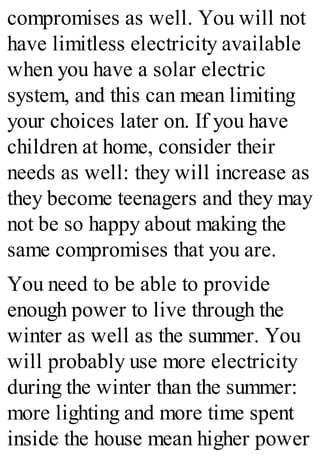 compromises as well. You will not
have limitless electricity available
when you have a solar electric
system, and this can mean limiting
your choices later on. If you have
children at home, consider their
needs as well: they will increase as
they become teenagers and they may
not be so happy about making the
same compromises that you are.
You need to be able to provide
enough power to live through the
winter as well as the summer. You
will probably use more electricity
during the winter than the summer:
more lighting and more time spent
inside the house mean higher power
 