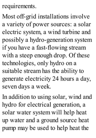 requirements.
Most off-grid installations involve
a variety of power sources: a solar
electric system, a wind turbine and
possibly a hydro-generation system
if you have a fast-flowing stream
with a steep enough drop. Of these
technologies, only hydro on a
suitable stream has the ability to
generate electricity 24 hours a day,
seven days a week.
In addition to using solar, wind and
hydro for electrical generation, a
solar water system will help heat
up water and a ground source heat
pump may be used to help heat the
 