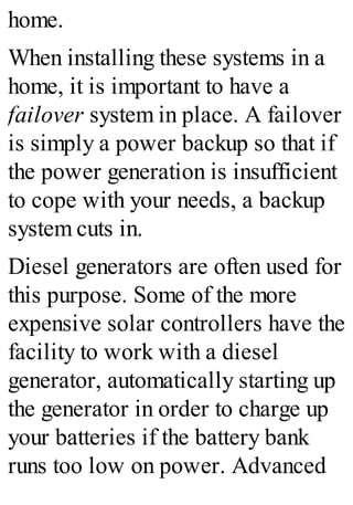 home.
When installing these systems in a
home, it is important to have a
failover system in place. A failover
is simply a power backup so that if
the power generation is insufficient
to cope with your needs, a backup
system cuts in.
Diesel generators are often used for
this purpose. Some of the more
expensive solar controllers have the
facility to work with a diesel
generator, automatically starting up
the generator in order to charge up
your batteries if the battery bank
runs too low on power. Advanced
 