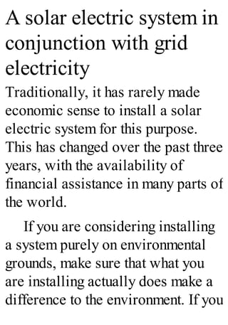 A solar electric system in
conjunction with grid
electricity
Traditionally, it has rarely made
economic sense to install a solar
electric system for this purpose.
This has changed over the past three
years, with the availability of
financial assistance in many parts of
the world.
If you are considering installing
a system purely on environmental
grounds, make sure that what you
are installing actually does make a
difference to the environment. If you
 