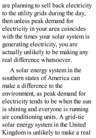 are planning to sell back electricity
to the utility grids during the day,
then unless peak demand for
electricity in your area coincides
with the times your solar system is
generating electricity, you are
actually unlikely to be making any
real difference whatsoever.
A solar energy system in the
southern states of America can
make a difference to the
environment, as peak demand for
electricity tends to be when the sun
is shining and everyone is running
air conditioning units. A grid-tie
solar energy system in the United
Kingdom is unlikely to make a real
 