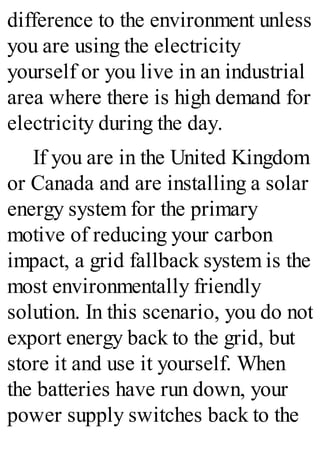 difference to the environment unless
you are using the electricity
yourself or you live in an industrial
area where there is high demand for
electricity during the day.
If you are in the United Kingdom
or Canada and are installing a solar
energy system for the primary
motive of reducing your carbon
impact, a grid fallback system is the
most environmentally friendly
solution. In this scenario, you do not
export energy back to the grid, but
store it and use it yourself. When
the batteries have run down, your
power supply switches back to the
 