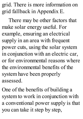 grid. There is more information on
grid fallback in Appendix E.
There may be other factors that
make solar energy useful. For
example, ensuring an electrical
supply in an area with frequent
power cuts, using the solar system
in conjunction with an electric car,
or for environmental reasons where
the environmental benefits of the
system have been properly
assessed.
One of the benefits of building a
system to work in conjunction with
a conventional power supply is that
you can take it step by step,
 