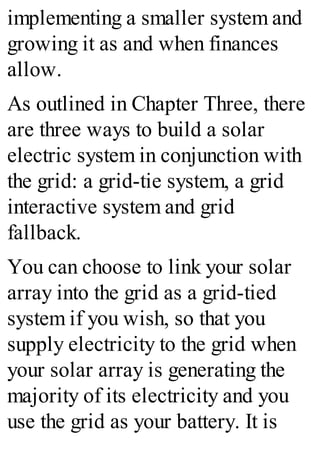 implementing a smaller system and
growing it as and when finances
allow.
As outlined in Chapter Three, there
are three ways to build a solar
electric system in conjunction with
the grid: a grid-tie system, a grid
interactive system and grid
fallback.
You can choose to link your solar
array into the grid as a grid-tied
system if you wish, so that you
supply electricity to the grid when
your solar array is generating the
majority of its electricity and you
use the grid as your battery. It is
 