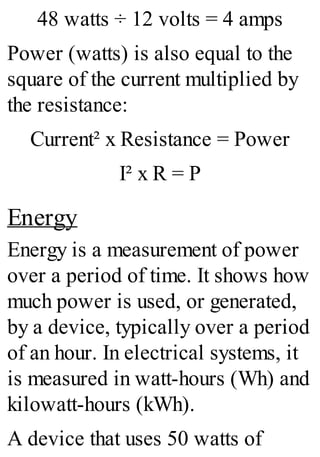 48 watts ÷ 12 volts = 4 amps
Power (watts) is also equal to the
square of the current multiplied by
the resistance:
Current² x Resistance = Power
I² x R = P
Energy
Energy is a measurement of power
over a period of time. It shows how
much power is used, or generated,
by a device, typically over a period
of an hour. In electrical systems, it
is measured in watt-hours (Wh) and
kilowatt-hours (kWh).
A device that uses 50 watts of
 