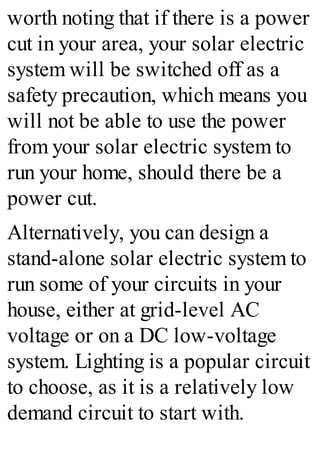 worth noting that if there is a power
cut in your area, your solar electric
system will be switched off as a
safety precaution, which means you
will not be able to use the power
from your solar electric system to
run your home, should there be a
power cut.
Alternatively, you can design a
stand-alone solar electric system to
run some of your circuits in your
house, either at grid-level AC
voltage or on a DC low-voltage
system. Lighting is a popular circuit
to choose, as it is a relatively low
demand circuit to start with.
 