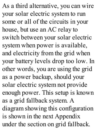 As a third alternative, you can wire
your solar electric system to run
some or all of the circuits in your
house, but use an AC relay to
switch between your solar electric
system when power is available,
and electricity from the grid when
your battery levels drop too low. In
other words, you are using the grid
as a power backup, should your
solar electric system not provide
enough power. This setup is known
as a grid fallback system. A
diagram showing this configuration
is shown in the next Appendix
under the section on grid fallback.
 