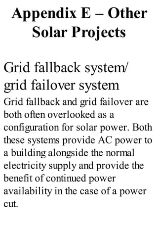 Appendix E – Other
Solar Projects
Grid fallback system/
grid failover system
Grid fallback and grid failover are
both often overlooked as a
configuration for solar power. Both
these systems provide AC power to
a building alongside the normal
electricity supply and provide the
benefit of continued power
availability in the case of a power
cut.
 