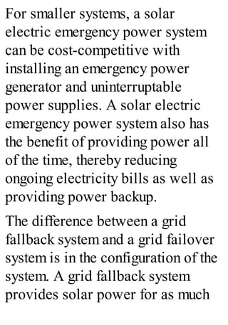 For smaller systems, a solar
electric emergency power system
can be cost-competitive with
installing an emergency power
generator and uninterruptable
power supplies. A solar electric
emergency power system also has
the benefit of providing power all
of the time, thereby reducing
ongoing electricity bills as well as
providing power backup.
The difference between a grid
fallback system and a grid failover
system is in the configuration of the
system. A grid fallback system
provides solar power for as much
 