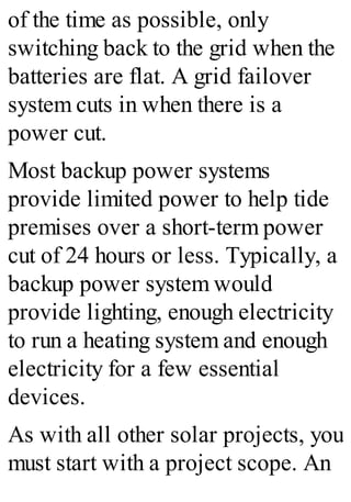 of the time as possible, only
switching back to the grid when the
batteries are flat. A grid failover
system cuts in when there is a
power cut.
Most backup power systems
provide limited power to help tide
premises over a short-term power
cut of 24 hours or less. Typically, a
backup power system would
provide lighting, enough electricity
to run a heating system and enough
electricity for a few essential
devices.
As with all other solar projects, you
must start with a project scope. An
 
