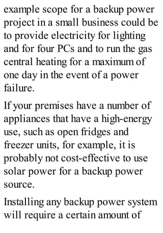 example scope for a backup power
project in a small business could be
to provide electricity for lighting
and for four PCs and to run the gas
central heating for a maximum of
one day in the event of a power
failure.
If your premises have a number of
appliances that have a high-energy
use, such as open fridges and
freezer units, for example, it is
probably not cost-effective to use
solar power for a backup power
source.
Installing any backup power system
will require a certain amount of
 