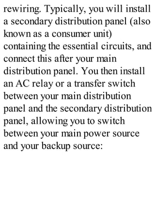 rewiring. Typically, you will install
a secondary distribution panel (also
known as a consumer unit)
containing the essential circuits, and
connect this after your main
distribution panel. You then install
an AC relay or a transfer switch
between your main distribution
panel and the secondary distribution
panel, allowing you to switch
between your main power source
and your backup source:
 