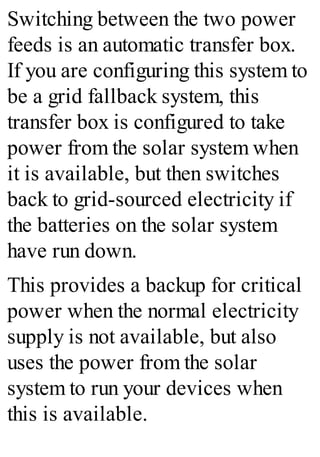 Switching between the two power
feeds is an automatic transfer box.
If you are configuring this system to
be a grid fallback system, this
transfer box is configured to take
power from the solar system when
it is available, but then switches
back to grid-sourced electricity if
the batteries on the solar system
have run down.
This provides a backup for critical
power when the normal electricity
supply is not available, but also
uses the power from the solar
system to run your devices when
this is available.
 