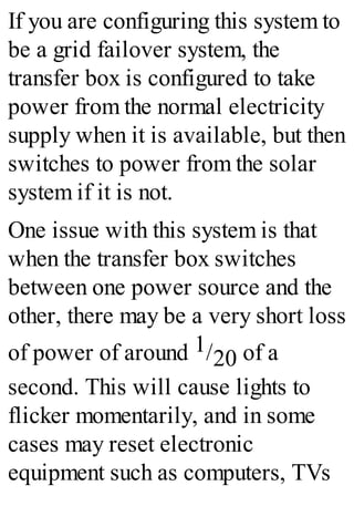 If you are configuring this system to
be a grid failover system, the
transfer box is configured to take
power from the normal electricity
supply when it is available, but then
switches to power from the solar
system if it is not.
One issue with this system is that
when the transfer box switches
between one power source and the
other, there may be a very short loss
of power of around 1/20 of a
second. This will cause lights to
flicker momentarily, and in some
cases may reset electronic
equipment such as computers, TVs
 