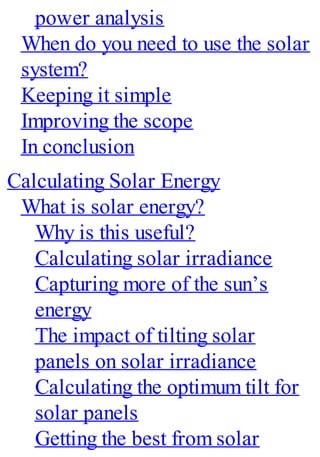 power analysis
When do you need to use the solar
system?
Keeping it simple
Improving the scope
In conclusion
Calculating Solar Energy
What is solar energy?
Why is this useful?
Calculating solar irradiance
Capturing more of the sun’s
energy
The impact of tilting solar
panels on solar irradiance
Calculating the optimum tilt for
solar panels
Getting the best from solar
 
