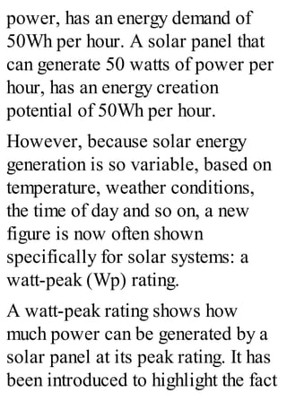 power, has an energy demand of
50Wh per hour. A solar panel that
can generate 50 watts of power per
hour, has an energy creation
potential of 50Wh per hour.
However, because solar energy
generation is so variable, based on
temperature, weather conditions,
the time of day and so on, a new
figure is now often shown
specifically for solar systems: a
watt-peak (Wp) rating.
A watt-peak rating shows how
much power can be generated by a
solar panel at its peak rating. It has
been introduced to highlight the fact
 