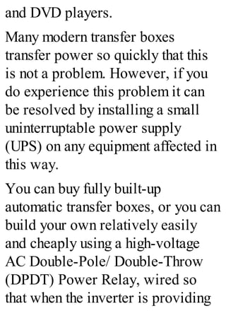 and DVD players.
Many modern transfer boxes
transfer power so quickly that this
is not a problem. However, if you
do experience this problem it can
be resolved by installing a small
uninterruptable power supply
(UPS) on any equipment affected in
this way.
You can buy fully built-up
automatic transfer boxes, or you can
build your own relatively easily
and cheaply using a high-voltage
AC Double-Pole/ Double-Throw
(DPDT) Power Relay, wired so
that when the inverter is providing
 