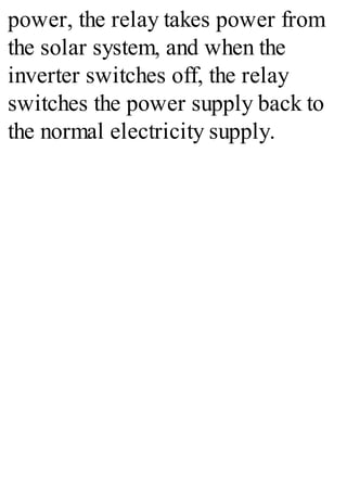 power, the relay takes power from
the solar system, and when the
inverter switches off, the relay
switches the power supply back to
the normal electricity supply.
 