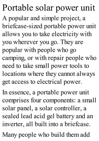 Portable solar power unit
A popular and simple project, a
briefcase-sized portable power unit
allows you to take electricity with
you wherever you go. They are
popular with people who go
camping, or with repair people who
need to take small power tools to
locations where they cannot always
get access to electrical power.
In essence, a portable power unit
comprises four components: a small
solar panel, a solar controller, a
sealed lead acid gel battery and an
inverter, all built into a briefcase.
Many people who build them add
 
