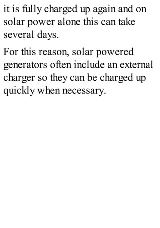 it is fully charged up again and on
solar power alone this can take
several days.
For this reason, solar powered
generators often include an external
charger so they can be charged up
quickly when necessary.
 