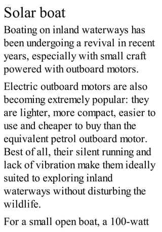 Solar boat
Boating on inland waterways has
been undergoing a revival in recent
years, especially with small craft
powered with outboard motors.
Electric outboard motors are also
becoming extremely popular: they
are lighter, more compact, easier to
use and cheaper to buy than the
equivalent petrol outboard motor.
Best of all, their silent running and
lack of vibration make them ideally
suited to exploring inland
waterways without disturbing the
wildlife.
For a small open boat, a 100-watt
 
