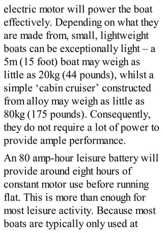 electric motor will power the boat
effectively. Depending on what they
are made from, small, lightweight
boats can be exceptionally light – a
5m (15 foot) boat may weigh as
little as 20kg (44 pounds), whilst a
simple ‘cabin cruiser’ constructed
from alloy may weigh as little as
80kg (175 pounds). Consequently,
they do not require a lot of power to
provide ample performance.
An 80 amp-hour leisure battery will
provide around eight hours of
constant motor use before running
flat. This is more than enough for
most leisure activity. Because most
boats are typically only used at
 