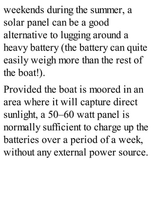 weekends during the summer, a
solar panel can be a good
alternative to lugging around a
heavy battery (the battery can quite
easily weigh more than the rest of
the boat!).
Provided the boat is moored in an
area where it will capture direct
sunlight, a 50–60 watt panel is
normally sufficient to charge up the
batteries over a period of a week,
without any external power source.
 