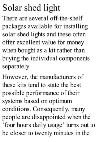 Solar shed light
There are several off-the-shelf
packages available for installing
solar shed lights and these often
offer excellent value for money
when bought as a kit rather than
buying the individual components
separately.
However, the manufacturers of
these kits tend to state the best
possible performance of their
systems based on optimum
conditions. Consequently, many
people are disappointed when the
‘four hours daily usage’ turns out to
be closer to twenty minutes in the
 