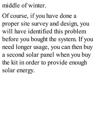 middle of winter.
Of course, if you have done a
proper site survey and design, you
will have identified this problem
before you bought the system. If you
need longer usage, you can then buy
a second solar panel when you buy
the kit in order to provide enough
solar energy.
 