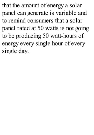 that the amount of energy a solar
panel can generate is variable and
to remind consumers that a solar
panel rated at 50 watts is not going
to be producing 50 watt-hours of
energy every single hour of every
single day.
 