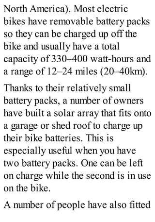 North America). Most electric
bikes have removable battery packs
so they can be charged up off the
bike and usually have a total
capacity of 330–400 watt-hours and
a range of 12–24 miles (20–40km).
Thanks to their relatively small
battery packs, a number of owners
have built a solar array that fits onto
a garage or shed roof to charge up
their bike batteries. This is
especially useful when you have
two battery packs. One can be left
on charge while the second is in use
on the bike.
A number of people have also fitted
 
