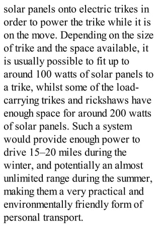 solar panels onto electric trikes in
order to power the trike while it is
on the move. Depending on the size
of trike and the space available, it
is usually possible to fit up to
around 100 watts of solar panels to
a trike, whilst some of the load-
carrying trikes and rickshaws have
enough space for around 200 watts
of solar panels. Such a system
would provide enough power to
drive 15–20 miles during the
winter, and potentially an almost
unlimited range during the summer,
making them a very practical and
environmentally friendly form of
personal transport.
 
