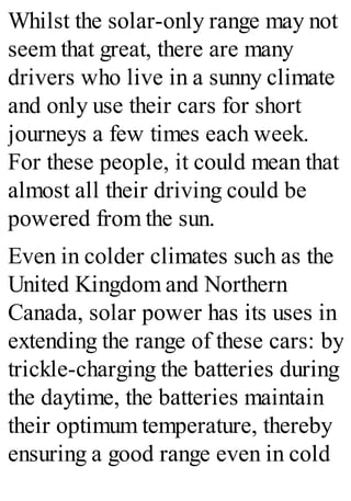 Whilst the solar-only range may not
seem that great, there are many
drivers who live in a sunny climate
and only use their cars for short
journeys a few times each week.
For these people, it could mean that
almost all their driving could be
powered from the sun.
Even in colder climates such as the
United Kingdom and Northern
Canada, solar power has its uses in
extending the range of these cars: by
trickle-charging the batteries during
the daytime, the batteries maintain
their optimum temperature, thereby
ensuring a good range even in cold
 