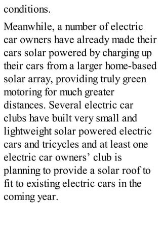 conditions.
Meanwhile, a number of electric
car owners have already made their
cars solar powered by charging up
their cars from a larger home-based
solar array, providing truly green
motoring for much greater
distances. Several electric car
clubs have built very small and
lightweight solar powered electric
cars and tricycles and at least one
electric car owners’ club is
planning to provide a solar roof to
fit to existing electric cars in the
coming year.
 