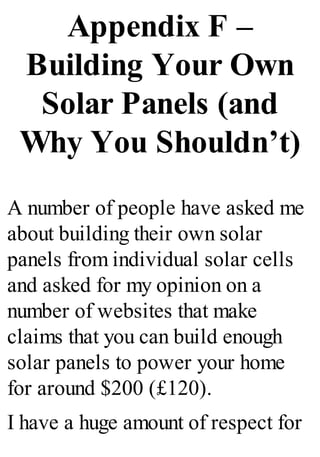 Appendix F –
Building Your Own
Solar Panels (and
Why You Shouldn’t)
A number of people have asked me
about building their own solar
panels from individual solar cells
and asked for my opinion on a
number of websites that make
claims that you can build enough
solar panels to power your home
for around $200 (£120).
I have a huge amount of respect for
 