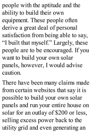 people with the aptitude and the
ability to build their own
equipment. These people often
derive a great deal of personal
satisfaction from being able to say,
“I built that myself.” Largely, these
people are to be encouraged. If you
want to build your own solar
panels, however, I would advise
caution.
There have been many claims made
from certain websites that say it is
possible to build your own solar
panels and run your entire house on
solar for an outlay of $200 or less,
selling excess power back to the
utility grid and even generating an
 