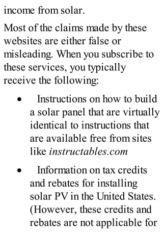 income from solar.
Most of the claims made by these
websites are either false or
misleading. When you subscribe to
these services, you typically
receive the following:
· Instructions on how to build
a solar panel that are virtually
identical to instructions that
are available free from sites
like instructables.com
· Information on tax credits
and rebates for installing
solar PV in the United States.
(However, these credits and
rebates are not applicable for
 