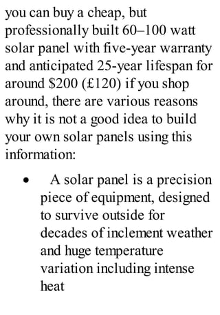you can buy a cheap, but
professionally built 60–100 watt
solar panel with five-year warranty
and anticipated 25-year lifespan for
around $200 (£120) if you shop
around, there are various reasons
why it is not a good idea to build
your own solar panels using this
information:
· A solar panel is a precision
piece of equipment, designed
to survive outside for
decades of inclement weather
and huge temperature
variation including intense
heat
 