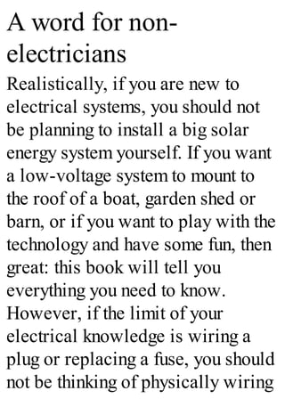 A word for non-
electricians
Realistically, if you are new to
electrical systems, you should not
be planning to install a big solar
energy system yourself. If you want
a low-voltage system to mount to
the roof of a boat, garden shed or
barn, or if you want to play with the
technology and have some fun, then
great: this book will tell you
everything you need to know.
However, if the limit of your
electrical knowledge is wiring a
plug or replacing a fuse, you should
not be thinking of physically wiring
 