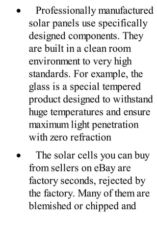 · Professionally manufactured
solar panels use specifically
designed components. They
are built in a clean room
environment to very high
standards. For example, the
glass is a special tempered
product designed to withstand
huge temperatures and ensure
maximum light penetration
with zero refraction
· The solar cells you can buy
from sellers on eBay are
factory seconds, rejected by
the factory. Many of them are
blemished or chipped and
 