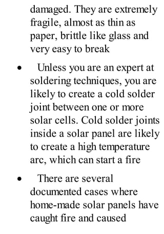 damaged. They are extremely
fragile, almost as thin as
paper, brittle like glass and
very easy to break
· Unless you are an expert at
soldering techniques, you are
likely to create a cold solder
joint between one or more
solar cells. Cold solder joints
inside a solar panel are likely
to create a high temperature
arc, which can start a fire
· There are several
documented cases where
home-made solar panels have
caught fire and caused
 